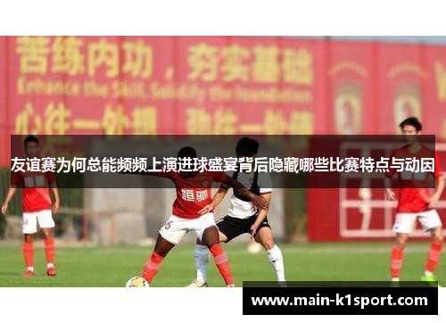友谊赛为何总能频频上演进球盛宴背后隐藏哪些比赛特点与动因