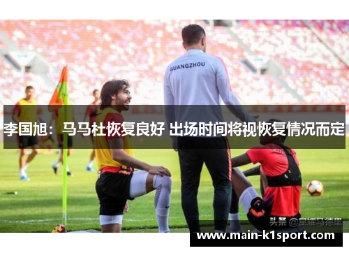 李国旭:马马杜恢复良好 出场时间将视恢复情况而定 李国旭:马马杜恢复良好 出场时间将视恢复情况而定