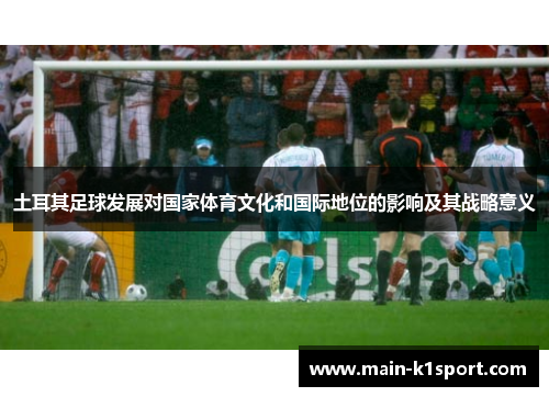 土耳其足球发展对国家体育文化和国际地位的影响及其战略意义 土耳其足球发展对国家体育文化和国际地位的影响及其战略意义