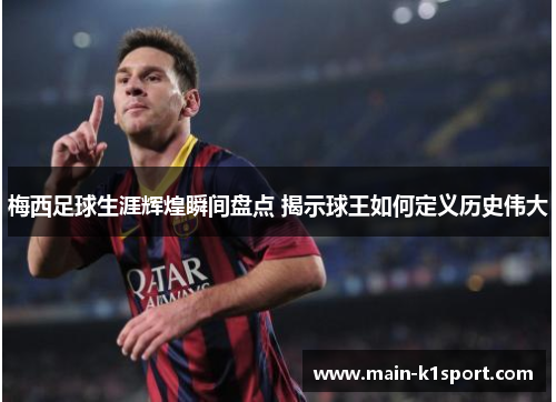 梅西足球生涯辉煌瞬间盘点 揭示球王如何定义历史伟大