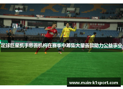 足球巨星携手慈善机构在赛季中筹集大量善款助力公益事业 足球巨星携手慈善机构在赛季中筹集大量善款助力公益事业