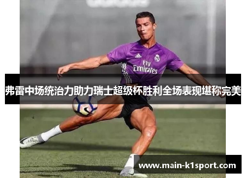 弗雷中场统治力助力瑞士超级杯胜利全场表现堪称完美 弗雷中场统治力助力瑞士超级杯胜利全场表现堪称完美