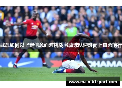 武磊如何以坚定信念面对挑战激励球队迎难而上奋勇前行