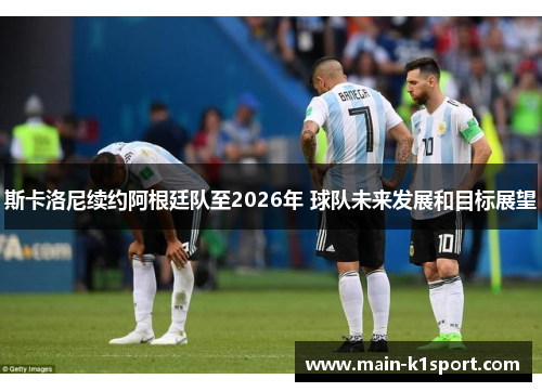 斯卡洛尼续约阿根廷队至2026年 球队未来发展和目标展望